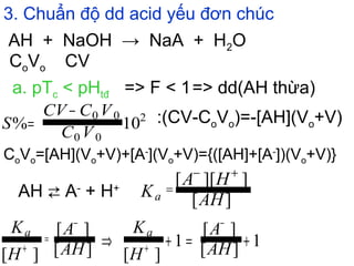 3. Chuẩn độ dd acid yếu đơn chúc
AH + NaOH → NaA + H2O
CoVo CV
a. pTc < pHtđ => F < 1=> dd(AH thừa)
:(CV-CoVo)=-[AH](Vo+V)
AH ⇄ A-
+ H+
CoVo=[AH](Vo+V)+[A-
](Vo+V)={([AH]+[A-
])(Vo+V)}
10% 2
00
00
VC
VCCV
S
−
=
][
]][[
AH
HA
Ka
+−
=
][
][
][ AH
A
H
Ka
−
=
+ 1][
][
1
][
+=+⇒
−
+ AH
A
H
Ka
 