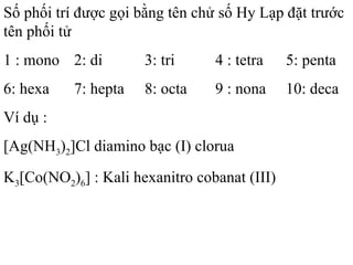 Số phối trí được gọi bằng tên chử số Hy Lạp đặt trước
tên phối tử
1 : mono 2: di 3: tri 4 : tetra 5: penta
6: hexa 7: hepta 8: octa 9 : nona 10: deca
Ví dụ :
[Ag(NH3)2]Cl diamino bạc (I) clorua
K3[Co(NO2)6] : Kali hexanitro cobanat (III)
 