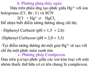 b. Phöông phaùp thuûy ngaân
Döïa treân phaûn öùng taïo phöùc giöõa Hg2+
vôùi ion
halogenua (Cl-
, Br-
, I-
) vaø SCN-
2Cl-
+ Hg2+
⇄ HgCl2
Ñeå nhaän bieát ñieåm töông ñöông duøng chæ thò:
- Diphenyl Carbazit (pH = 1,5 ÷ 2,6)
-Diphenyl Carbazon (pH = 2,0 ÷ 3,5)
-Taïi ñieåm töông ñöông dö moät gioït Hg2+
seõ taïo vôùi
chæ thò moät phöùc maøu xanh tím
c. Phöông phaùp Comlpexon
Döïa treân p.ö taïo phöùc giöõa caùc ion kim loaïi vôùi moät
nhoùm thuoác thöû höõu cô coù teân chung laø complexon.
 