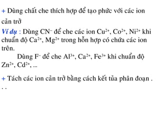 + Duøng chaát che thích hôïp ñeå taïo phöùc vôùi caùc ion
caûn trôû
Ví duï : Duøng CN−
ñeå che caùc ion Cu2+
, Co2+
, Ni2+
khi
chuaån ñoä Ca2+
, Mg2+
trong hoãn hôïp coù chöùa caùc ion
treân.
Duøng F−
ñeå che Al3+
, Ca2+
, Fe3+
khi chuaån ñoä
Zn2+
, Cd2+
, …
+ Taùch caùc ion caûn trôû baèng caùch keát tuûa phaân ñoaïn .
. .
 
