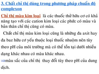 3. Chaát chæ thò dùng trong phöông phaùp chuaån ñoä
complexon
Chæ thò maøu kim loaïi laø caùc thuoác thöû höõu cô coù khaû
naêng taïo vôùi caùc cation kim loaïi caùc phöùc coù maøu vaø
baûn thaân chæ thò cuõng coù maøu.
Ch t chæ thò maøu kim loaïi cuõng laø nhöõng ña axit hayấ
ña baz höõu cô yeáu thuoäc loaïi thuoác nhuoäm neân tuøy
theo pH cuûa moâi tröôøng maø coù theå toàn taïi döôùi nhieàu
daïng khaùc nhau coù maøu khaùc nhau.
⇒maøu saéc cuûa chæ thò thay ñoåi tuøy theo pH cuûa dung
dòch.
 