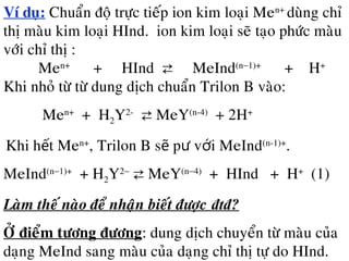 Ví duï: Chuaån ñoä tröïc tieáp ion kim loaïi Men+
duøng chæ
thò maøu kim loaïi HInd. ion kim loaïi seõ taïo phöùc maøu
vôùi chæ thò :
Men+
+ HInd ⇄ MeInd(n−1)+
+ H+
Khi nhoû töø töø dung dòch chuaån Trilon B vaøo:
Men+
+ H2Y2-
⇄ MeY(n-4)
+ 2H+
Khi h t Meế n+
, Trilon B s p v i MeIndẽ ư ớ (n-1)+
.
MeInd(n−1)+
+ H2Y2−
⇄ MeY(n−4)
+ HInd + H+
(1)
Laøm theá naøo ñeå nhaän bieát ñöôïc đtđ?
ÔÛ ñieåm töông ñöông: dung dòch chuyeån töø maøu cuûa
daïng MeInd sang maøu cuûa daïng chæ thò töï do HInd.
 