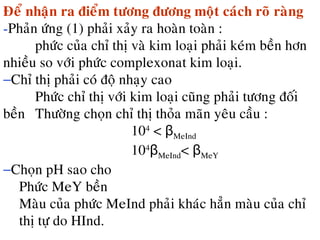 Ñeå nhaän ra ñieåm töông ñöông moät caùch roõ raøng
-Phaûn öùng (1) phaûi xaûy ra hoaøn toaøn :
phöùc cuûa chæ thò vaø kim loaïi phaûi keùm beàn hôn
nhieàu so vôùi phöùc complexonat kim loaïi.
−Chæ thò phaûi coù ñoä nhaïy cao
Phöùc chæ thò vôùi kim loaïi cuõng phaûi töông ñoái
beàn Thöôøng choïn chæ thò thoûa maõn yeâu caàu :
104
< βMeInd
104
βMeInd< βMeY
−Choïn pH sao cho
Phöùc MeY beàn
Maøu cuûa phöùc MeInd phaûi khaùc haún maøu cuûa chæ
thò töï do HInd.
 
