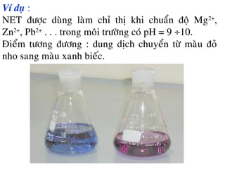 Ví duï :
NET ñöôïc duøng laøm chæ thò khi chuaån ñoä Mg2+
,
Zn2+
, Pb2+
. . . trong moâi tröôøng coù pH = 9 ÷10.
Ñieåm töông ñöông : dung dòch chuyeån töø maøu ñoû
nho sang maøu xanh bieác.
 
