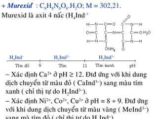 + Murexid û : C8H8N6O6.H2O; M = 302,21.
Murexid laø axit 4 naác (H4Ind-
)
H4Ind−
H3Ind2−
H2Ind3−
− Xaùc ñònh Ca2+
ôû pH ≥ 12. Ñtñ öùng vôùi khi dung
dòch chuyeån töø maøu ñoû ( CaInd3−
) sang maøu tím
xanh ( chæ thò töï do H2Ind3−
).
− Xaùc ñònh Ni2+
, Co2+
, Cu2+
ôû pH = 8 ÷ 9. Ñtñ öùng
vôùi khi dung dòch chuyeån töø maøu vaøng ( MeInd3−
)
−
 