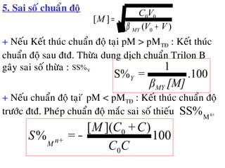 5. Sai soá chuaån ñoä
)(
][
0
00
VV
VC
M
MY +
=
β
+ Neáu Keát thuùc chuaån ñoä taïi pM > pMTÑ : Keát thuùc
chuaån ñoä sau ñtñ. Thöøa dung dòch chuaån Trilon B
gaây sai soá thöøa : YSS%
.100
1
S%
[M]β
=
MY
Y
+ Neáu chuaån ñoä taïi ù pM < pMTÑ : Keát thuùc chuaån ñoä
tröôùc ñtñ. Pheùp chuaån ñoä maéc sai soá thieáu +n
M
SS%
100
)]([
%
0
0
CC
C+CM
=S +nM
−
 