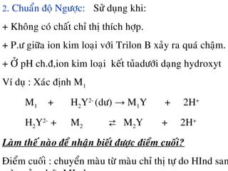 2. Chuaån ñoä Ngöôïc: Söû duïng khi:
+ Khoâng coù chaát chæ thò thích hôïp.
+ P.ö giöõa ion kim loaïi vôùi Trilon B xaûy ra quaù chaäm.
+ ÔÛ pH ch.ñ,ion kim loaïi keát tuûadöôùi daïng hydroxyt
Ví duï : Xaùc ñònh M1
M1 + H2Y2-
(dö) → M1Y + 2H+
H2Y2-
+ M2 ⇄ M2Y + 2H+
Laøm theá naøo ñeå nhaän bieát ñöôïc ñieåm cuoái?
Ñieåm cuoái : chuyeån maøu töø maøu chæ thò töï do HInd san
 