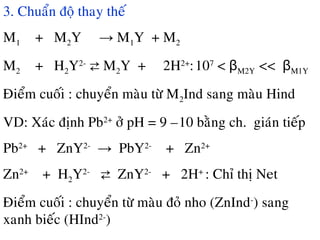 3. Chuaån ñoä thay theá
M1 + M2Y → M1Y + M2
M2 + H2Y2-
⇄ M2Y + 2H2+
:107
< βM2Y << βM1Y
Ñieåm cuoái : chuyeån maøu töø M2Ind sang maøu Hind
VD: Xaùc ñònh Pb2+
ôû pH = 9 –10 baèng ch.đ giaùn tieáp
Pb2+
+ ZnY2-
→ PbY2-
+ Zn2+
Zn2+
+ H2Y2-
⇄ ZnY2-
+ 2H+
: Chæ thò Net
Ñieåm cuoái : chuyeån töø maøu ñoû nho (ZnInd-
) sang
xanh bieác (HInd2-
)
 