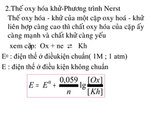 2.Theá oxy hoùa khöû-Phöông trình Nerst
• Theá oxy hoùa - khöû cuûa moät caëp oxy hoaù - khöû
lieân hôïp caøng cao thì chaát oxy hoùa cuûa caëp aáy
caøng maïnh vaø chaát khöû caøng yeáu
• xem c p:ặ Ox + ne ⇄ Kh
E0 : điện thế ở điềukiện chuẩn( 1M ; 1 atm)
E : điện thế ở điều kiện không chuẩn
][
][
lg
059,00
Kh
Ox
n
EE +=
 