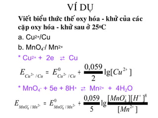 VÍ DUÏ
• Vieát bieåu thöùc theá oxy hoùa - khöû cuûa caùc
caëp oxy hoùa - khöû sau ôû 250C
a. Cu2+/Cu
b. MnO4
-/ Mn2+
* Cu2+ + 2e ⇄ Cu
* MnO4
- + 5e + 8H+ ⇄ Mn2+ + 4H2O
]lg[
2
059,0 20
// 22
+
+= ++ CuEE CuCuCuCu
][
]][[
lg
5
059,0
2
8
40
// 2
4
2
4 +
+−
+= +−+−
Mn
HMnO
EE MnMnOMnMnO
 