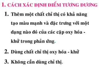 1. CAÙCH XAÙC ÑÒNH ÑIEÅM TÖÔNG ÑÖÔNG
1. Theâm moät chaát chæ thò coù khaû naêng
taïo maøu maïnh vaø ñaëc tröng vôùi moät
daïng naøo ñoù cuûa caùc caëp oxy hoùa -
khöû trong phaûn öùng.
2. Duøng chaát chæ thò oxy hoùa - khöû
3. Khoâng caàn duøng chæ thò.
 