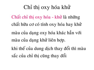 Chæ thò oxy hoùa khöû
• Chaát chæ thò oxy hoùa - khöû laø nhöõng
chaát höõu cô coù tính oxy hoùa hay khöû
• maøu cuûa daïng oxy hoùa khaùc haún vôùi
maøu cuûa daïng khöû lieân hôïp.
• khi theá cuûa dung dòch thay ñoåi thì maøu
saéc cuûa chæ thò cuõng thay ñoåi
 