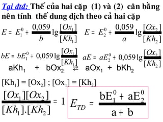 Tại đtđ: Theá cuûa hai caëp (1) vaø (2) caân baèng
neân tính theá dung dòch theo caû hai caëp
][
][
lg
059,0
1
10
1
Kh
Ox
b
EE +=
][
][
lg
059,0
2
20
2
Kh
Ox
a
EE +=
][
][
lg059,0
2
20
2
Kh
Ox
aEaE +=
][
][
lg059,0
1
10
1
Kh
Ox
bEbE +=
1
]].[[
]][[
21
21
=
KhKh
OxOx
ba
aEbE 0
2
0
1
+
+
=TDE
aKh1 + bOx2 ⇄ aOx1 + bKh2
[Kh1] = [Ox2] ; [Ox1] = [Kh2]
 