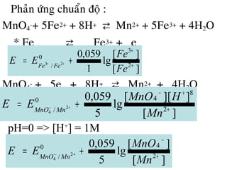• Phaûn öùng chuaån ñoä :
MnO4
-+ 5Fe2+ + 8H+ ⇄ Mn2+ + 5Fe3+ + 4H2O
* Fe ⇄ Fe3+ + e
MnO4
- + 5e + 8H+ ⇄ Mn2+ + 4H2O
][
][
lg
1
059,0
2
3
0
/ 23
+
+
+= ++
Fe
Fe
EE FeFe
][
]][[
lg
5
059,0
2
8
40
/ 2
4 +
+−
+= +−
Mn
HMnO
EE MnMnO
pH=0 => [H+
] = 1M
][
][
lg
5
059,0
2
40
/ 2
4 +
−
+= +−
Mn
MnO
EE MnMnO
 