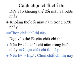 Caùch choïn chaát chæ thi
• Döïa vaøo khoaûng theá ñoåi maøu vaø böôùc
nhaûy
+ Khoaûng theá ñoåi maøu naèm trong böôùc
nhaûy
⇒Choïn chaát chæ thò naøy
• Döïa vaøo theá E0 cuûa chaát chæ thò
+ Neáu E0 cuûa chaát chæ naèm trong böôùc
nhaûy ⇒Choïn chaát chæ thò naøy
+ Neáu E0 ≈ ETÑ
0 : Choïn chaát chæ thò naøy
 