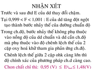 NHAÄN XEÙT
Tröôùc vaø sau ñtd E cuûa dd thay ñoåi chaäm.
Taïi 0,999 < F < 1,001 : E cuûa dd taêng ñoät ngoät
taïo thaønh böôùc nhaûy theá cuûa ñöôøng chuaån ñoä
Trong ch.ñoä, böôùc nhaûy theá khoâng phuï thuoäc
vaøo noàng ñoä cuûa dd chuaån vaø dd caàn ch.ñoä
maø phuï thuoäc vaøo ñoä cheânh leäch theá cuûa 2
caëp oxy hoaù khöû tham gia phaûn öùng ch.ñoä.
• Cheânh leäch theá giöõa 2 caëp ohk caøng lôùn thì
ñoä chính xaùc cuûa phöông phaùp ch.d caøng cao.
• Choïn chaát chæ thò: 0,95 (V) ≤ E0 ≤ 1,48(V)
 