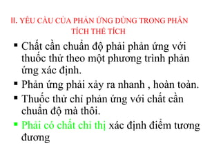 II. YÊU CẦU CỦA PHẢN ỨNG DÙNG TRONG PHÂN
TÍCH THỂ TÍCH
 Chất cần chuẩn độ phải phản ứng với
thuốc thử theo một phương trình phản
ứng xác định.
 Phản ứng phải xảy ra nhanh , hoàn toàn.
 Thuốc thử chỉ phản ứng với chất cần
chuẩn độ mà thôi.
 Phải có chất chỉ thị xác định điểm tương
đương
 