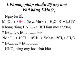 1.Phöông phaùp chuaån ñoä oxy hoaù −
khöû baèng KMnO4
• Nguyeân taéc
MnO4
- + 8H+ + 5e ⇄ Mn2+ + 4H2O E0 =1,51V
Khoâng duøng HNO3 vaø HCl laøm moâi tröôøng
* E0
Cl2/2Cl-< E0
MnO4-/Mn2+ =>
2MnO4
- + 10Cl- +16H+→ 2Mn2++ 5Cl2+ 8H2O
* E0
NO3-/NO ≡ E0
MnO4-/Mn2+
HNO3 cũng oxy hóa chất khử
 