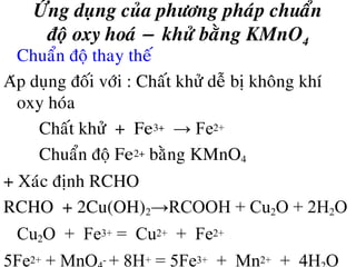 ÖÙng duïng cuûa phöông phaùp chuaån
ñoä oxy hoaù − khöû baèng KMnO4
• Chuaån ñoä thay theá
Aùp duïng ñoái vôùi : Chaát khöû deã bò khoâng khí
oxy hoùa
Chaát khöû + Fe3+ → Fe2+
Chuaån ñoä Fe2+ baèng KMnO4
+ Xaùc ñònh RCHO
RCHO + 2Cu(OH)2→RCOOH + Cu2O + 2H2O
Cu2O + Fe3+ = Cu2+ + Fe2+
5Fe2+ + MnO - + 8H+ = 5Fe3+ + Mn2+ + 4H O
 