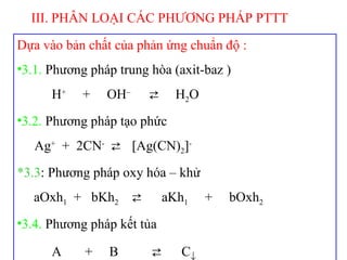 Dựa vào bản chất của phản ứng chuẩn độ :
•3.1. Phương pháp trung hòa (axit-baz )
H+
+ OH–
⇄ H2O
•3.2. Phương pháp tạo phức
Ag+
+ 2CN-
⇄ [Ag(CN)2]-
*3.3: Phương pháp oxy hóa – khử
aOxh1 + bKh2 ⇄ aKh1 + bOxh2
•3.4. Phương pháp kết tủa
A + B ⇄ C↓
III. PHÂN LOẠI CÁC PHƯƠNG PHÁP PTTT
 