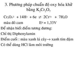 3. Phöông phaùp chuaån ñoä oxy hoùa khöû
baèng K2Cr2O7
• Cr2O7
2- + 14H+ + 6e ⇄ 2Cr3+ + 7H2O
maøu ñoû cam E0 = 1,33V
Ñeå nhaän bieát ñieåm töông ñöông:
Chæ thò Diphenylamin
Ñieåm cuoái : maøu xanh laù caây→ xanh tím ñaäm
Coù theå duøng HCl laøm moâi tröôøng
 