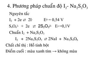 4. Phöông phaùp chuaån ñoä I2- Na2S2O3
• Nguyeân taéc
• I2 + 2e ⇄ 2I- E0 = 0,54 V
S4O6
2- + 2e ⇄ 2S2O3
2- Eo =0,1V
• Chuaån I2 + Na2S2O3
I2 + 2Na2S2O3 ⇄ 2NaI + Na2S4O6
Chaát chæ thò : Hoà tinh boät
Ñieåm cuoái : maøu xanh tím → khoâng maøu
 