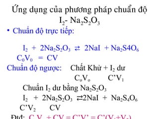 ÖÙng duïng cuûa phöông phaùp chuaån ñoä
I2- Na2S2O3
• Chuẩn độ trực tiếp:
I2 + 2Na2S2O3 ⇄ 2NaI + Na2S4O6
C0V0 = CV
Chuẩn độ ngược: Chất Khử + I2 dư
CoVo C’V1
Chuẩn I2 dư bằng Na2S2O3
I2 + 2Na2S2O3 ⇄2NaI + Na2S4O6
C’V2 CV
 