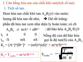 I. Cân bằng hòa tan của chất khó tan(tích số tan)
1. Tích số tan.
Đem hòa tan chất khó tan AmBn(r) vào nước:
lượng đã hòa tan rất nhỏ,  Dd rất loãng:
phần đã hòa tan xem như diện ly hoàn toàn: có cb
AmBn ⇄ mAn-
+ nBm+ : dd bão hòa AmBn/H2O
Nồng độ của dd bão hòa
gọi là độ tan(S) của AmBn.
t0 a 0 0
tcb -S mS nS
Kc = [An-
]m
[Bn+
]n
= (mS)m
(nS)n
= mm
nn
S(m+n)
Kc= TAmBn = mm
nn
S(m+n) SAmBn = )( nm
nm
AmBn
nm
T+
 