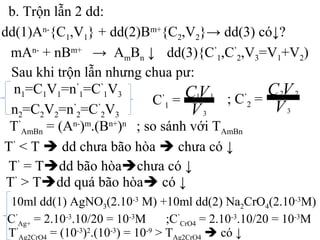b. Trộn lẫn 2 dd:
dd(1)An-
{C1,V1} + dd(2)Bm+
{C2,V2}→ dd(3) có↓?
Sau khi trộn lẫn nhưng chua pư:
C’
1 = ; C’
2 =
mAn-
+ nBm+
→ AmBn ↓
T’
AmBn = (An-
)m
.(Bn+
)n
; so sánh với TAmBn
T’
< T  dd chưa bão hòa  chưa có ↓
T’
= Tdd bão hòachưa có ↓
T’
> Tdd quá bão hòa có ↓
dd(3){C’
1,C’
2,V3=V1+V2)
n1=C1V1=n’
1=C’
1V3
n2=C2V2=n’
2=C’
2V3
10ml dd(1) AgNO3(2.10-3
M) +10ml dd(2) Na2CrO4(2.10-3
M)
C’
Ag+ = 2.10-3
.10/20 = 10-3
M ;C’
CrO4 = 2.10-3
.10/20 = 10-3
M
T’
Ag2CrO4 = (10-3
)2
.(10-3
) = 10-9
> TAg2CrO4  có ↓
V
VC
3
11
V
VC
3
22
 