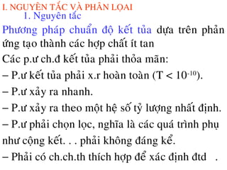 I. NGUYEÂN TAÉC VAØ PHAÂN LOÏAI
1. Nguyeân taéc
Phöông phaùp chuaån ñoä keát tuûa döïa treân phaûn
öùng taïo thaønh caùc hôïp chaát ít tan
Caùc p.ö ch.ñ keát tuûa phaûi thoûa maõn:
− P.ö keát tuûa phaûi x.r hoaøn toaøn (T < 10-10
).
− P.ö xaûy ra nhanh.
− P.ö xaûy ra theo moät heä soá tyû löôïng nhaát ñònh.
− P.ö phaûi choïn loïc, nghóa laø caùc quaù trình phuï
nhö coäng keát. . . phaûi khoâng ñaùng keå.
− Phaûi coù ch.ch.th thích hôïp ñeå xaùc ñònh ñtdđđđ.
 