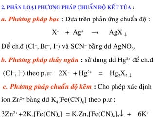 2. PHAÂN LOAÏI PHÖÔNG PHAÙP CHUAÅN ÑOÄ KEÁT TUÛA :
a. Phöông phaùp baïc : Döïa treân phaûn öùng chuaån ñoä :
X−
+ Ag+
→ AgX ↓
Ñeå ch.ñ (Cl−
, Br−
, I−
) vaø SCN−
baèng dd AgNO3.
b. Phöông phaùp thuûy ngaân : söû duïng dd Hg2+
ñeå ch.ñ
(Cl−
, I−
) theo p.u: 2X−
+ Hg2+
= Hg2X2 ↓
c. Phöông phaùp chuaån ñoä keõm : Cho pheùp xaùc ñònh
ion Zn2+
baèng dd K4[Fe(CN)6] theo p.ö :
3Zn2+
+2K [Fe(CN) ] = K Zn [Fe(CN) ] ↓ + 6K+
 