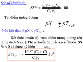 Sai soá chuaån ñoä
100.
VC
VCCV
%
00
00−
=SS
Taïi ñieåm töông ñöông
AgXpTpX 2
1
=
•Neáu keát thuùc ôû pX < pXTÑ :
• Keát thuùc chuaån ñoä tröôùc ñieåm töông ñöông (dö
dung dòch NaX ). Pheùp chuaån ñoä maéc sai soá thieáu SS
% < 0 vaø ñöôïc kyù hieäu −
X
S%
2
00
0
10.
)(10
%
VC
CC
S
pX
X
+
−=
−
−
 