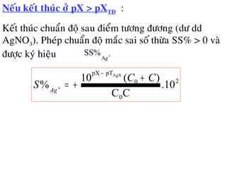 Neáu keát thuùc ôû pX > pXTÑ :
Keát thuùc chuaån ñoä sau ñieåm töông ñöông (dö dd
AgNO3). Pheùp chuaån ñoä maéc sai soá thöøa SS% > 0 vaø
ñöôïc kyù hieäu +
gA
SS%
2
0
0
pTpX
.10
CC
)(10
%
AgX
CC
S Ag
+
+=
−
+
 