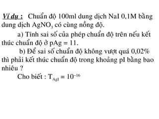 Ví duï : Chuaån ñoä 100ml dung dòch NaI 0,1M baèng
dung dòch AgNO3 coù cuøng noàng ñoä.
a) Tính sai soá cuûa pheùp chuaån ñoä treân neáu keát
thuùc chuaån ñoä ôû pAg = 11.
b) Ñeå sai soá chuaån ñoä khoâng vöôït quaù 0,02%
thì phaûi keát thuùc chuaån ñoä trong khoaûng pI baèng bao
nhieâu ?
Cho bieát : TAgI = 10−16
 