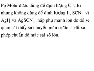 Pp Mohr ñöôïc duøng ñeå ñònh löôïng Cl−
, Br-
nhöng khoâng duøng ñeå ñònh l ng Iượ −
, SCN−
vì
AgI↓ vaø AgSCN↓ haáp phuï maïnh ion do ñoù seõ
quan saùt thaáy söï chuyeån maøu tröôùc đtđ raát xa,
pheùp chuaån ñoä maéc sai soá lôùn.
 