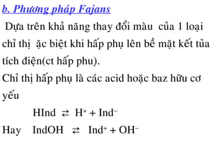 b. Phöông phaùp Fajans
Döïa treân khaû naêng thay ñoåi maøu cuûa 1 loaïi
chæ thò đaëc bieät khi haáp phuï leân beà maët keát tuûa
tích ñieän(ct haáp phu)ï.
Chæ thò haáp phuï laø caùc acid hoaëc baz höõu cô
yeáu
HInd ⇄ H+
+ Ind−
Hay IndOH ⇄ Ind+
+ OH−
 