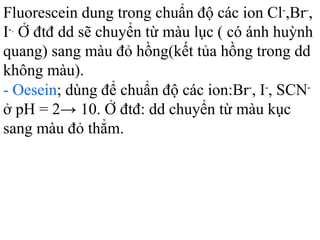 Fluorescein dung trong chuẩn độ các ion Cl-
,Br-
,
I-.
Ở đtđ dd sẽ chuyển từ màu lục ( có ánh huỳnh
quang) sang màu đỏ hồng(kết tủa hồng trong dd
không màu).
- Oesein; dùng để chuẩn độ các ion:Br-
, I-
, SCN-
ở pH = 2→ 10. Ở đtđ: dd chuyển từ màu kục
sang màu đỏ thẳm.
 