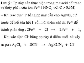 Löu yù : Pp naøy caàn thöïc hieän trong m.t acid ñeå traùnh
söï thuûy phaân cuûa ion Fe3+
( HNO3 v i C > 0,3M)ớ
− Khi xaùc ñònh I−
baèng pp naøy caàn cho AgNO3 dö
tröôùc ñeå keát tuûa heát I−
roài môùi theâm chæ thò Fe3+
ñeå
traùnh phaûn öùng : 2Fe3+
+ 2I−
→ 2Fe2+
+ I2
− Khi xaùc ñònh Cl−
baèng pp naøy ôû ñieåm cuoái seõ xaûy
ra p : AgClư ↓ + SCN−
→ AgSCN↓ + Cl−
 