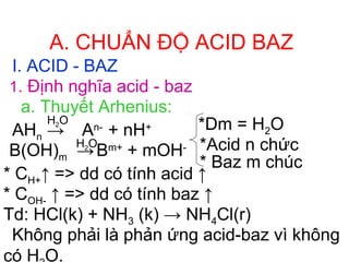 A. CHUẨN ĐỘ ACID BAZ
I. ACID - BAZ
1. Định nghĩa acid - baz
a. Thuyết Arhenius:
AHn →
B(OH)m →
H2O
H2O
*Dm = H2O
*Acid n chức
* Baz m chúc
* CH+↑ => dd có tính acid ↑
* COH- ↑ => dd có tính baz ↑
Td: HCl(k) + NH3 (k) → NH4Cl(r)
Không phải là phản ứng acid-baz vì không
có H O.
An-
+ nH+
Bm+
+ mOH-
 