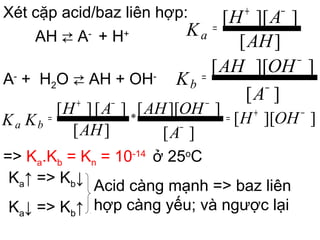 Xét cặp acid/baz liên hợp:
AH ⇄ A-
+ H+
A-
+ H2O ⇄ AH + OH-
=> Ka.Kb = Kn = 10-14
ở 25o
C
Ka↑ => Kb↓
Ka↓ => Kb↑
Acid càng mạnh => baz liên
hợp càng yếu; và ngược lại
]][[
][
]][[
][
][][ * OHH
A
OHAH
AH
AH
KK ba
−+=
−
−−+
=
][
]][[
AH
AH
Ka
−+
=
][
]][[
−
−
=
A
OHAH
Kb
 