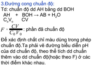 3.Đường cong chuẩn độ:
Để xác định chất chỉ màu dùng trong phép
chuẩn độ.Ta phải vẽ đường biểu diễn pH
của dd chuẩn độ, theo thể tích dd chuẩn
thêm vào dd chuẩn độ(hoặc theo F) ở các
thời điểm khác nhau.
Td: chuẩn độ dd AH bằng dd BOH
AH + BOH → AB + H2O
CoVo CV
: phần đã chuẩn độ
VC
CV
F
00
=
 
