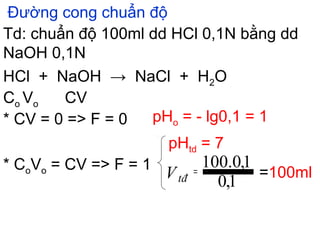 Đường cong chuẩn độ
Td: chuẩn độ 100ml dd HCl 0,1N bằng dd
NaOH 0,1N
HCl + NaOH → NaCl + H2O
Co Vo CV
* CV = 0 => F = 0 pHo = - lg0,1 = 1
* CoVo = CV => F = 1
pHtd = 7
=100ml
1,0
1,0.100=Vtđ
 