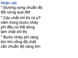 Nhận xét:
* Đường cong chuẩn độ
đối xứng qua đtđ
* Các chất chỉ thị có pT
nằm trong bước nhảy
pH đều có thể dùng
làm chất chỉ thị
* Bước nhảy pH càng
lớn khi nồng độ chất
cần chuẩn độ càng lớn
 