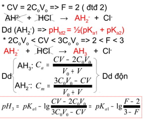 * CV = 2CoVo => F = 2 ( đtđ 2)
AH2-
+ HCl → AH2
-
+ Cl-
Dd (AH2
-
) => pHtđ2 = ½(pKa1 + pKa2)
* 2CoVo < CV < 3CoVo => 2 < F < 3
AH2
-
+ HCl → AH3 + Cl-
Dd
AH3:
AH2
-
:
Dd độn
F
F
pK
CVVC
VCCV
pKpH aa
−
−
−=
−
−
−=
3
2
lg
3
2
lg 1
00
00
13
VV
VCCV
Ca
+
−
=
0
002
VV
CVVC
Cm
+
−
=
0
003
 