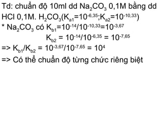 Td: chuẩn độ 10ml dd Na2CO3 0,1M bằng dd
HCl 0,1M. H2CO3(Ka1=10-6,35
;Ka2=10-10,33
)
* Na2CO3 có Kb1=10-14
/10-10,33
=10-3,67
Kb2 = 10-14
/10-6,35
= 10-7,65
=> Kb1/Kb2 = 10-3,67
/10-7,65
= 104
=> Có thể chuẩn độ từng chức riêng biệt
 