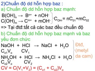 2)Chuẩn độ dd hỗn hợp baz :
B(OH)n → Bn+
+ nOH-
C(OH)m → Cm+
+ mOH- COH-= nC01+mC02
=> Tại đtđ:tất cả các baz đều chuẩn độ
b) Chuẩn độ dd hỗn hợp baz mạnh và baz
yếu đơn chức
NaOH + HCl → NaCl + H2O
NH4OH + HCl → NH4Cl + H2O
Co1Vo CV1
Co2Vo CV2
Đtđ,
(metyl
da cam)
CV = C(V1+V2) = (Co1 + Co2)Vo
a) Chuẩn độ dd hỗn hợp baz mạnh:
 