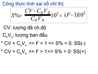 Công thức tính sai số chỉ thị:
CV: lượng đã ch.độ
CoVo: lượng ban đầu
* CV < CoVo => F < 1 => S% < 0: SS(-)
* CV > CoVo => F > 1=> S% > 0: SS(+)
10)1(10%
22
00
00
−=
−
= F
VC
VCCV
S
 