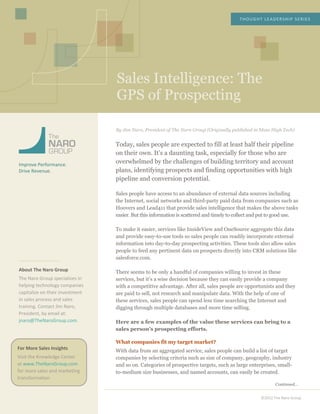  
	
  
	
  
	
  
	
  
	
  
	
  
Sales Intelligence: The
GPS of Prospecting
THOUGHT	
  LEADERSHIP	
  SERIES	
  
©2012	
  The	
  Naro	
  Group	
  
	
  
	
  
	
  
	
  
	
  
	
  
Improve	
  Performance.	
  
Drive	
  Revenue.	
  
	
  
	
  
	
  
	
  
	
  
	
  
	
  
	
  
	
  
	
  
	
  
	
  
About	
  The	
  Naro	
  Group	
  
The	
  Naro	
  Group	
  specializes	
  in	
  
helping	
  technology	
  companies	
  
capitalize	
  on	
  their	
  investment	
  
in	
  sales	
  process	
  and	
  sales	
  
training.	
  Contact	
  Jim	
  Naro,	
  
President,	
  by	
  email	
  at:	
  
jnaro@TheNaroGroup.com.	
  
	
  
	
  
	
  
	
  
	
  
	
  
	
  
	
  
	
  
	
  
	
  
	
  
	
  
	
  
	
  
	
  
	
  
	
  
	
  
	
  
	
  
	
  
	
  
By Jim Naro, President of The Naro Group (Originally published in Mass High Tech)
Today, sales people are expected to fill at least half their pipeline
on their own. It’s a daunting task, especially for those who are
overwhelmed by the challenges of building territory and account
plans, identifying prospects and finding opportunities with high
pipeline and conversion potential.
Sales people have access to an abundance of external data sources including
the Internet, social networks and third-party paid data from companies such as
Hoovers and Lead411 that provide sales intelligence that makes the above tasks
easier. But this information is scattered and timely to collect and put to good use.
To make it easier, services like InsideView and OneSource aggregate this data
and provide easy-to-use tools so sales people can readily incorporate external
information into day-to-day prospecting activities. These tools also allow sales
people to feed any pertinent data on prospects directly into CRM solutions like
salesforce.com.
There seems to be only a handful of companies willing to invest in these
services, but it’s a wise decision because they can easily provide a company
with a competitive advantage. After all, sales people are opportunists and they
are paid to sell, not research and manipulate data. With the help of one of
these services, sales people can spend less time searching the Internet and
digging through multiple databases and more time selling.
Here are a few examples of the value these services can bring to a
sales person’s prospecting efforts.
What companies fit my target market?
With data from an aggregated service, sales people can build a list of target
companies by selecting criteria such as size of company, geography, industry
and so on. Categories of prospective targets, such as large enterprises, small-
to-medium size businesses, and named accounts, can easily be created.
Continued…
For	
  More	
  Sales	
  Insights	
  
Visit	
  the	
  Knowledge	
  Center	
  
at	
  www.TheNaroGroup.com	
  
for	
  more	
  sales	
  and	
  marketing	
  
transformation.	
  
	
  
 