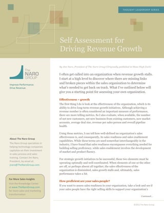  
	
  
	
  
	
  
	
  
	
  
	
  
Self Assessment for
Driving Revenue Growth
	
  
THOUGHT	
  LEADERSHIP	
  SERIES	
  
©2012	
  The	
  Naro	
  Group	
  
	
  
	
  
	
  
	
  
	
  
	
  
Improve	
  Performance.	
  
Drive	
  Revenue.	
  
	
  
	
  
	
  
	
  
	
  
	
  
	
  
	
  
	
  
	
  
	
  
	
  
About	
  The	
  Naro	
  Group	
  
The	
  Naro	
  Group	
  specializes	
  in	
  
helping	
  technology	
  companies	
  
capitalize	
  on	
  their	
  investment	
  
in	
  sales	
  process	
  and	
  sales	
  
training.	
  Contact	
  Jim	
  Naro,	
  
President,	
  by	
  email	
  at:	
  
jnaro@TheNaroGroup.com.	
  
	
  
	
  
	
  
	
  
	
  
	
  
	
  
	
  
	
  
	
  
	
  
	
  
	
  
	
  
	
  
	
  
	
  
	
  
	
  
	
  
	
  
	
  
	
  
By Jim Naro, President of The Naro Group (Originally published in Mass High Tech)
I often get called into an organization when revenue growth stalls.
I start at a high level to discover where there are missing links
and broken pieces within the sales organization to determine
what’s needed to get back on track. What I’ve outlined below will
give you a starting point for assessing your own organization.
Effectiveness = growth
The first thing I do is look at the effectiveness of the organization, which is its
ability to drive long-term revenue growth initiatives. Although achieving a
revenue number is often considered an important measure of performance,
there are more telling metrics. So I also evaluate, when available, the number
of net new customers, net new business from existing customers, new market
accounts, average deal size, revenue per sales person and overall pipeline
health.
Using these metrics, I can tell how well-defined an organization’s sales
effectiveness is, and consequently, its sales readiness and sales enablement
capabilities. While these terms are used somewhat interchangeably in the
industry, I have found that sales readiness encompasses everything needed for
building selling proficiency, while sales enablement involves the development
of market and product fluency.
For strategic growth initiatives to be successful, these two elements must be
operating optimally and well coordinated. When elements of one or the other
are off, or perhaps absent all together, the sales effectiveness of the
organization is diminished, sales growth stalls and, ultimately, sales
performance takes a hit.
How proficient are your sales people?
If you want to assess sales readiness in your organization, take a look and see if
your sales people have the right selling skills to support your organization’s
Continued…
For	
  More	
  Sales	
  Insights	
  
Visit	
  the	
  Knowledge	
  Center	
  
at	
  www.TheNaroGroup.com	
  
for	
  more	
  sales	
  and	
  marketing	
  
transformation.	
  
	
  
 