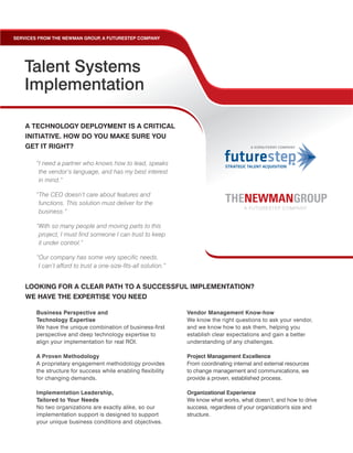 SERVICES FROM THE NEWMAN GROUP A FUTURESTEP COMPANY
                              ,




   Talent Systems
   Implementation

    A TECHNOLOGY DEPLOYMENT IS A CRITICAL
    INITIATIVE. HOW DO YOU MAKE SURE YOU
    GET IT RIGHT?

        “I need a partner who knows how to lead, speaks
         the vendor’s language, and has my best interest
         in mind.”

        “The CEO doesn’t care about features and
         functions. This solution must deliver for the
         business.”

        “With so many people and moving parts to this
         project, I must find someone I can trust to keep
         it under control.”

        “Our company has some very specific needs.
         I can’t afford to trust a one-size-fits-all solution.”


    LOOKING FOR A CLEAR PATH TO A SUCCESSFUL IMPLEMENTATION?
    WE HAVE THE EXPERTISE YOU NEED

       Business Perspective and                                   Vendor Management Know-how
       Technology Expertise                                       We know the right questions to ask your vendor,
       We have the unique combination of business-first           and we know how to ask them, helping you
       perspective and deep technology expertise to               establish clear expectations and gain a better
       align your implementation for real ROI.                    understanding of any challenges.

       A Proven Methodology                                       Project Management Excellence
       A proprietary engagement methodology provides              From coordinating internal and external resources
       the structure for success while enabling flexibility       to change management and communications, we
       for changing demands.                                      provide a proven, established process.

       Implementation Leadership,                                 Organizational Experience
       Tailored to Your Needs                                     We know what works, what doesn’t, and how to drive
       No two organizations are exactly alike, so our             success, regardless of your organization's size and
       implementation support is designed to support              structure.
       your unique business conditions and objectives.
 